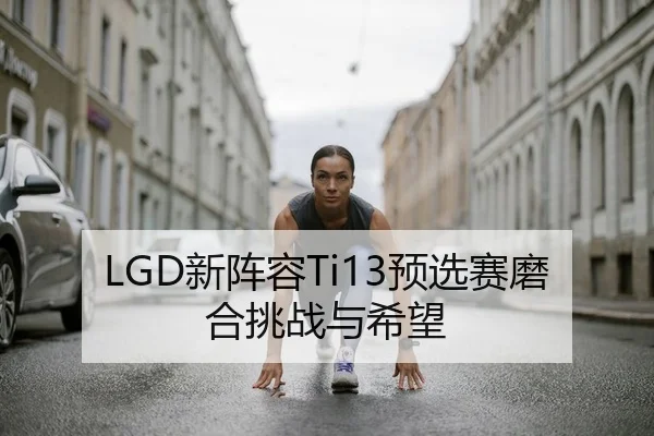 LGD新阵容Ti13预选赛磨合挑战与希望