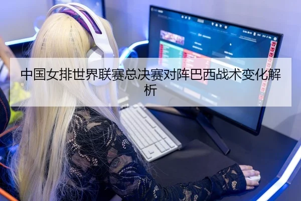 中国女排世界联赛总决赛对阵巴西战术变化解析